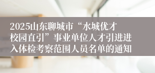 2025山东聊城市“水城优才校园直引”事业单位人才引进进入体检考察范围人员名单的通知