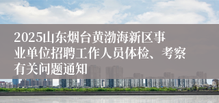 2025山东烟台黄渤海新区事业单位招聘工作人员体检、考察有关问题通知