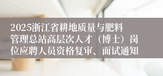 2025浙江省耕地质量与肥料管理总站高层次人才（博士）岗位应聘人员资格复审、面试通知