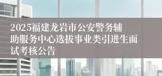 2025福建龙岩市公安警务辅助服务中心选拔事业类引进生面试考核公告