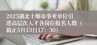 2025湖北十堰市事业单位引进高层次人才各岗位报名人数（截止5月13日17：30）