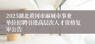 2025湖北黄冈市麻城市事业单位招聘引进高层次人才资格复审公告