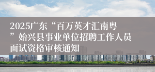2025广东“百万英才汇南粤”始兴县事业单位招聘工作人员面试资格审核通知