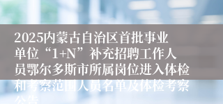 2025内蒙古自治区首批事业单位“1+N”补充招聘工作人员鄂尔多斯市所属岗位进入体检和考察范围人员名单及体检考察公告