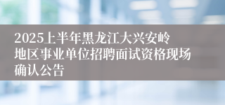 2025上半年黑龙江大兴安岭地区事业单位招聘面试资格现场确认公告