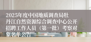 2025年度中国地质调查局牡丹江自然资源综合调查中心公开招聘工作人员（第一批）考察对象名单公告