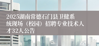 2025湖南常德石门县卫健系统现场（校园）招聘专业技术人才32人公告