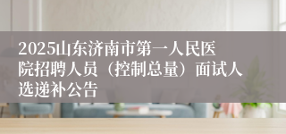 2025山东济南市第一人民医院招聘人员（控制总量）面试人选递补公告