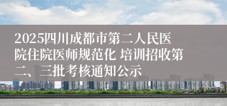 2025四川成都市第二人民医院住院医师规范化 培训招收第二、三批考核通知公示