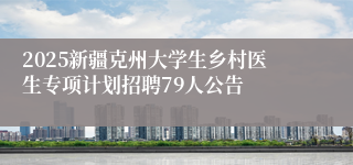 2025新疆克州大学生乡村医生专项计划招聘79人公告