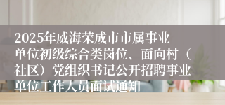 2025年威海荣成市市属事业单位初级综合类岗位、面向村（社区）党组织书记公开招聘事业单位工作人员面试通知