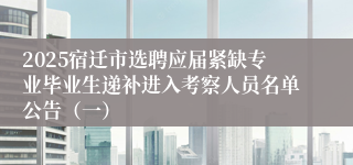 2025宿迁市选聘应届紧缺专业毕业生递补进入考察人员名单公告（一）