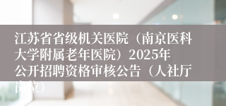 江苏省省级机关医院（南京医科大学附属老年医院）2025年公开招聘资格审核公告（人社厅岗位）