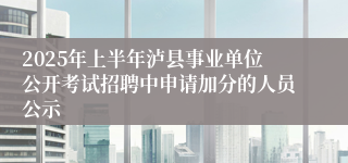 2025年上半年泸县事业单位公开考试招聘中申请加分的人员公示
