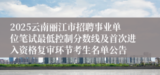 2025云南丽江市招聘事业单位笔试最低控制分数线及首次进入资格复审环节考生名单公告
