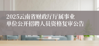 2025云南省财政厅厅属事业单位公开招聘人员资格复审公告