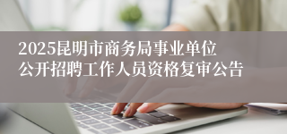 2025昆明市商务局事业单位公开招聘工作人员资格复审公告
