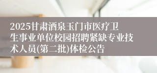 2025甘肃酒泉玉门市医疗卫生事业单位校园招聘紧缺专业技术人员(第二批)体检公告