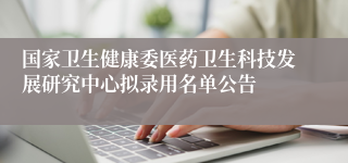 国家卫生健康委医药卫生科技发展研究中心拟录用名单公告