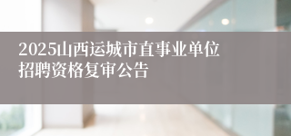 2025山西运城市直事业单位招聘资格复审公告