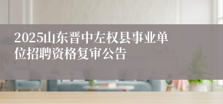 2025山东晋中左权县事业单位招聘资格复审公告