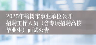 2025年榆树市事业单位公开招聘工作人员（含专项招聘高校毕业生）面试公告