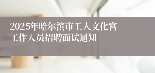 2025年哈尔滨市工人文化宫工作人员招聘面试通知