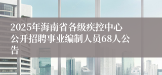2025年海南省各级疾控中心公开招聘事业编制人员68人公告
