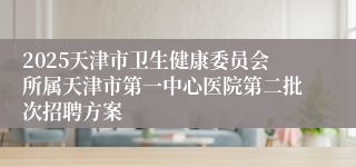 2025天津市卫生健康委员会所属天津市第一中心医院第二批次招聘方案