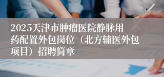 2025天津市肿瘤医院静脉用药配置外包岗位（北方辅医外包项目）招聘简章