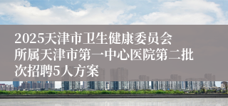 2025天津市卫生健康委员会所属天津市第一中心医院第二批次招聘5人方案