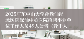 2025广东中山大学孙逸仙纪念医院深汕中心医院招聘事业单位工作人员49人公告（骨干人才第四批） 