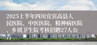 2025上半年四川宜宾高县人民医院、中医医院、精神病医院、乡镇卫生院考核招聘27人公告