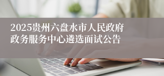 2025贵州六盘水市人民政府政务服务中心遴选面试公告