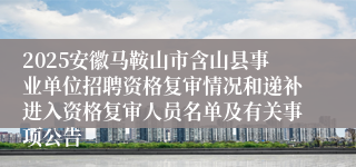 2025安徽马鞍山市含山县事业单位招聘资格复审情况和递补进入资格复审人员名单及有关事项公告