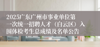 2025广东广州市事业单位第一次统一招聘人才（白云区）入围体检考生总成绩及名单公告