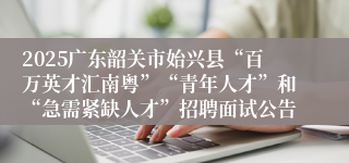 2025广东韶关市始兴县“百万英才汇南粤”“青年人才”和“急需紧缺人才”招聘面试公告