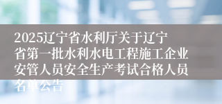 2025辽宁省水利厅关于辽宁省第一批水利水电工程施工企业安管人员安全生产考试合格人员名单公告