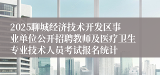 2025聊城经济技术开发区事业单位公开招聘教师及医疗卫生专业技术人员考试报名统计