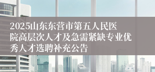 2025山东东营市第五人民医院高层次人才及急需紧缺专业优秀人才选聘补充公告