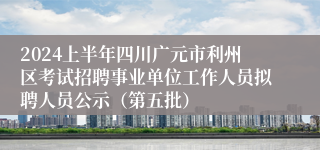 2024上半年四川广元市利州区考试招聘事业单位工作人员拟聘人员公示（第五批）