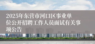 2025年东营市河口区事业单位公开招聘工作人员面试有关事项公告