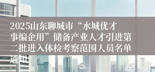 2025山东聊城市“水城优才事编企用”储备产业人才引进第二批进入体检考察范围人员名单通知