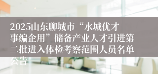 2025山东聊城市“水城优才事编企用”储备产业人才引进第二批进入体检考察范围人员名单公告