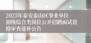 2025年泰安泰山区事业单位初级综合类岗位公开招聘面试资格审查递补公告