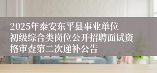 2025年泰安东平县事业单位初级综合类岗位公开招聘面试资格审查第二次递补公告