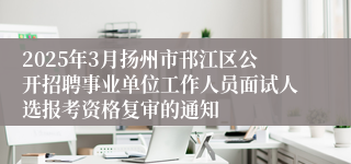 2025年3月扬州市邗江区公开招聘事业单位工作人员面试人选报考资格复审的通知