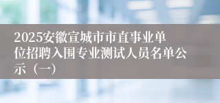 2025安徽宣城市市直事业单位招聘入围专业测试人员名单公示（一）