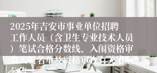 2025年吉安市事业单位招聘工作人员（含卫生专业技术人员）笔试合格分数线、入闱资格审查人员名单及资格审查有关事项公告