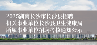 2025湖南长沙市长沙县招聘机关事业单位长沙县卫生健康局所属事业单位招聘考核通知公示